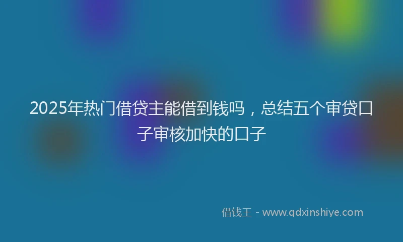 2025年热门借贷主能借到钱吗，总结五个审贷口子审核加快的口子