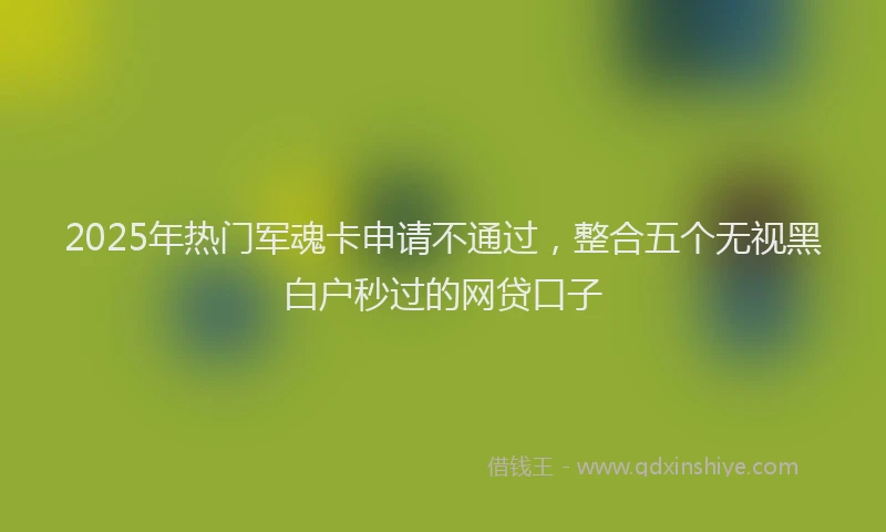 2025年热门军魂卡申请不通过，整合五个无视黑白户秒过的网贷口子