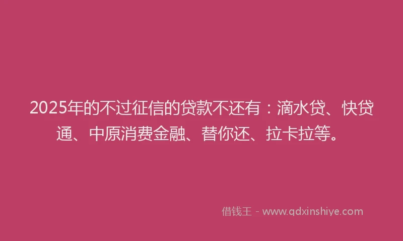 2025年的不过征信的贷款不还有：滴水贷、快贷通、中原消费金融、替你还、拉卡拉等。