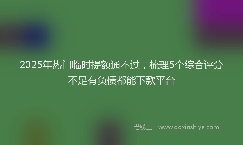 2025年热门临时提额通不过，梳理5个综合评分不足有负债都能下款平台