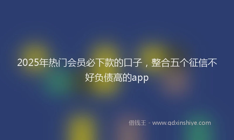 2025年热门会员必下款的口子，整合五个征信不好负债高的app