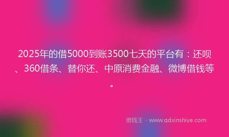 2025年的借5000到账3500七天的平台有：还呗、360借条、替你还、中原消费金融、微博借钱等。