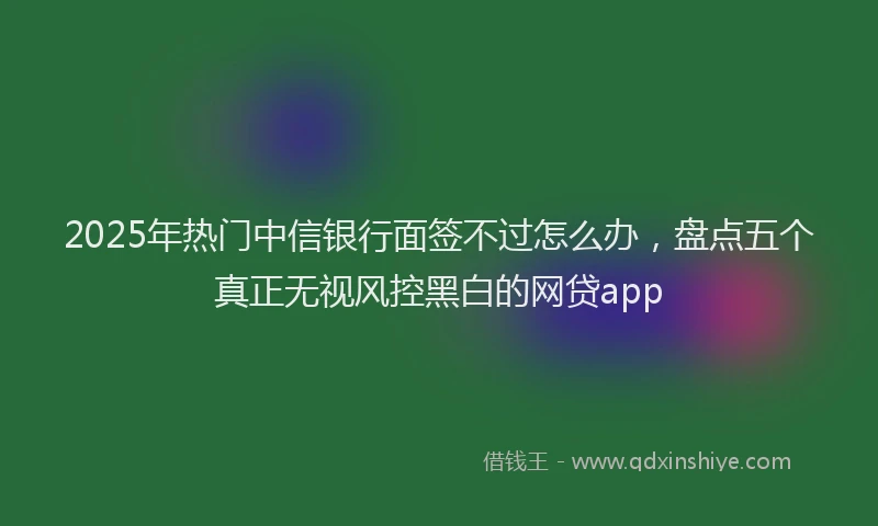 2025年热门中信银行面签不过怎么办，盘点五个真正无视风控黑白的网贷app