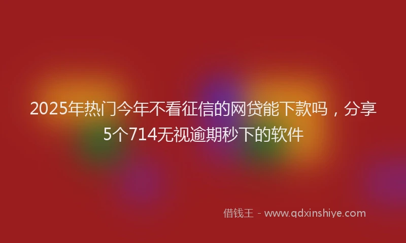 2025年热门今年不看征信的网贷能下款吗，分享5个714无视逾期秒下的软件
