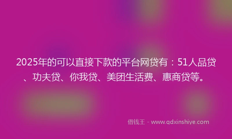 2025年的可以直接下款的平台网贷有：51人品贷、功夫贷、你我贷、美团生活费、惠商贷等。