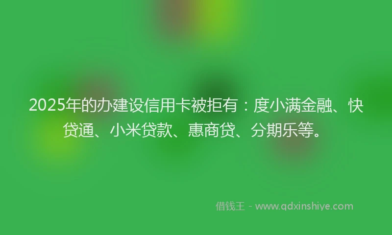 2025年的办建设信用卡被拒有：度小满金融、快贷通、小米贷款、惠商贷、分期乐等。