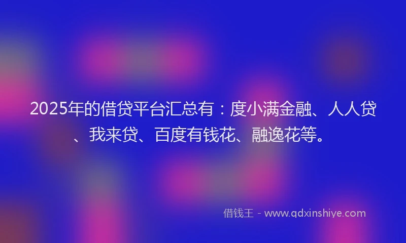 2025年的借贷平台汇总有：度小满金融、人人贷、我来贷、百度有钱花、融逸花等。