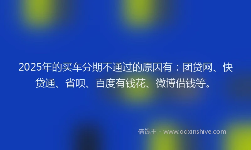 2025年的买车分期不通过的原因有：团贷网、快贷通、省呗、百度有钱花、微博借钱等。