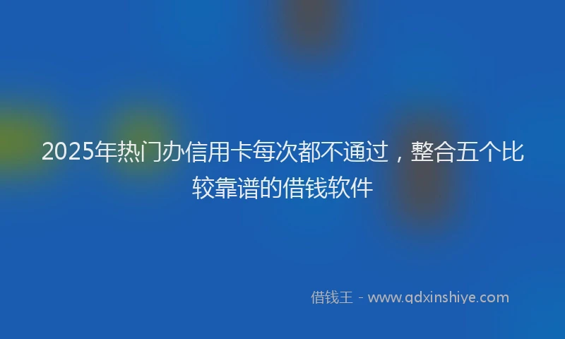 2025年热门办信用卡每次都不通过，整合五个比较靠谱的借钱软件