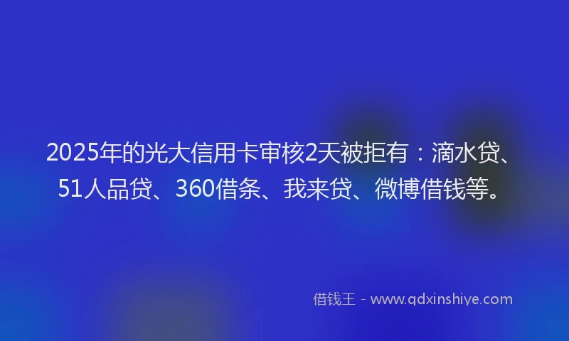 2025年的光大信用卡审核2天被拒有：滴水贷、51人品贷、360借条、我来贷、微博借钱等。