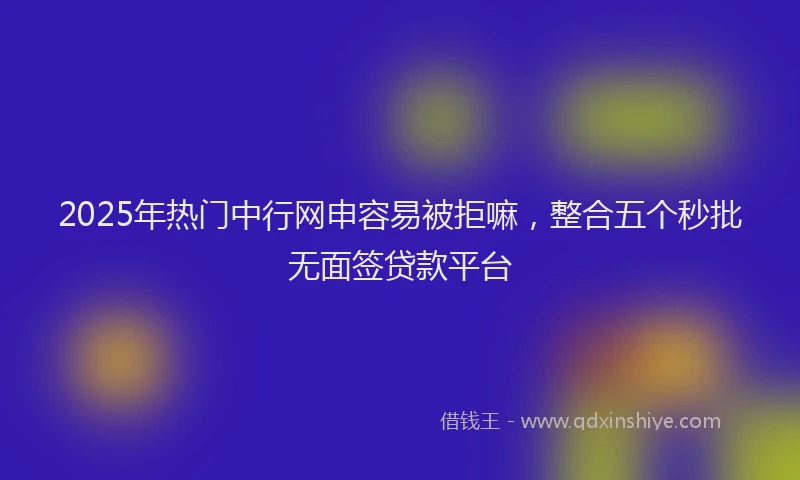 2025年热门中行网申容易被拒嘛，整合五个秒批无面签贷款平台