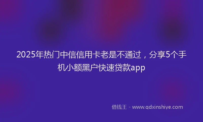 2025年热门中信信用卡老是不通过，分享5个手机小额黑户快速贷款app