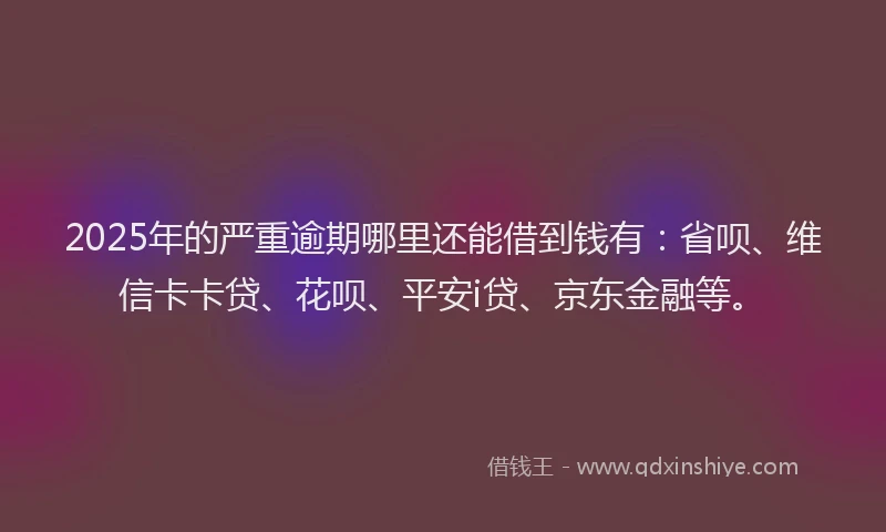 2025年的严重逾期哪里还能借到钱有：省呗、维信卡卡贷、花呗、平安i贷、京东金融等。