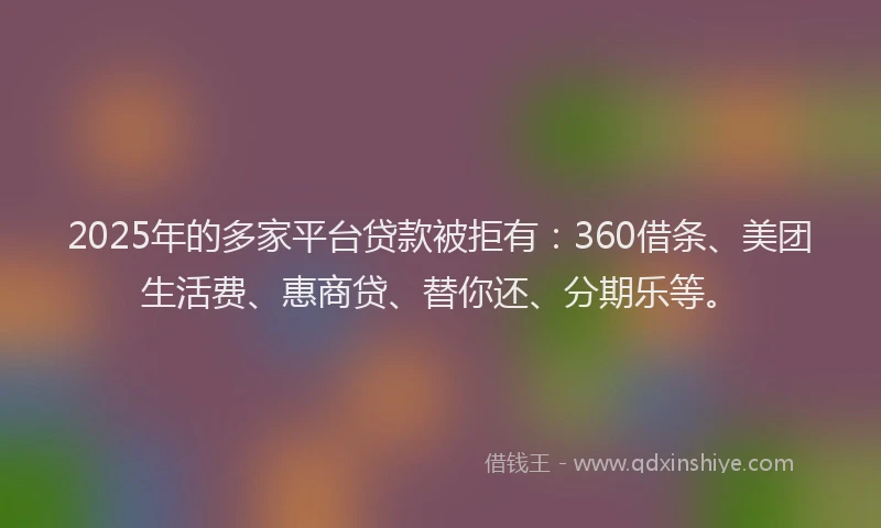 2025年的多家平台贷款被拒有：360借条、美团生活费、惠商贷、替你还、分期乐等。