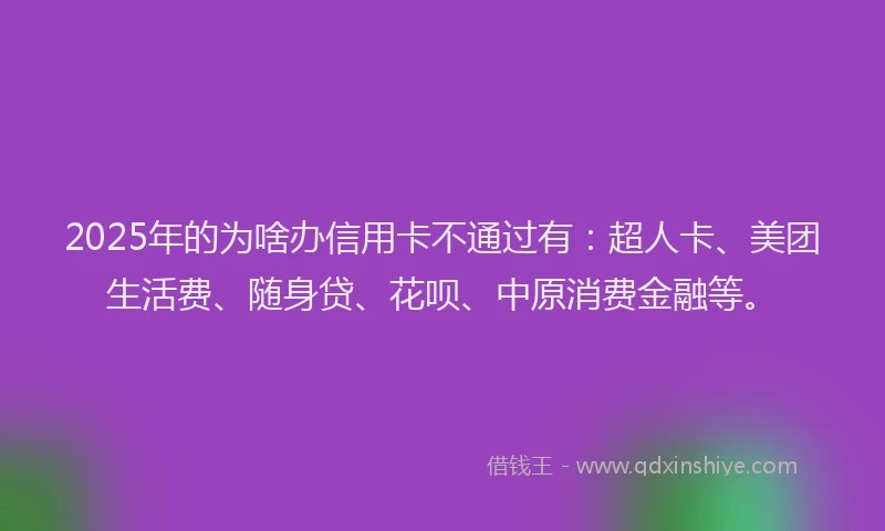 2025年的为啥办信用卡不通过有：超人卡、美团生活费、随身贷、花呗、中原消费金融等。