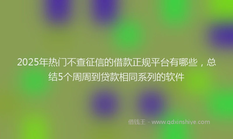 2025年热门不查征信的借款正规平台有哪些，总结5个周周到贷款相同系列的软件