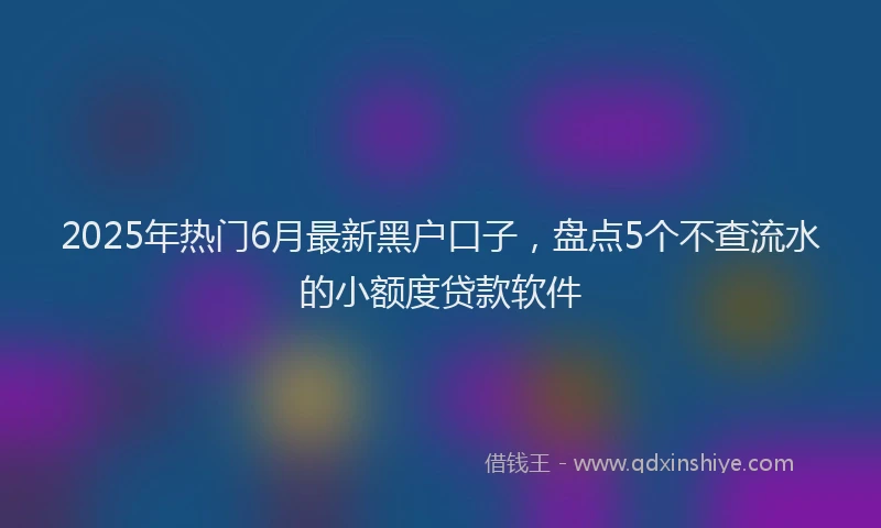 2025年热门6月最新黑户口子，盘点5个不查流水的小额度贷款软件