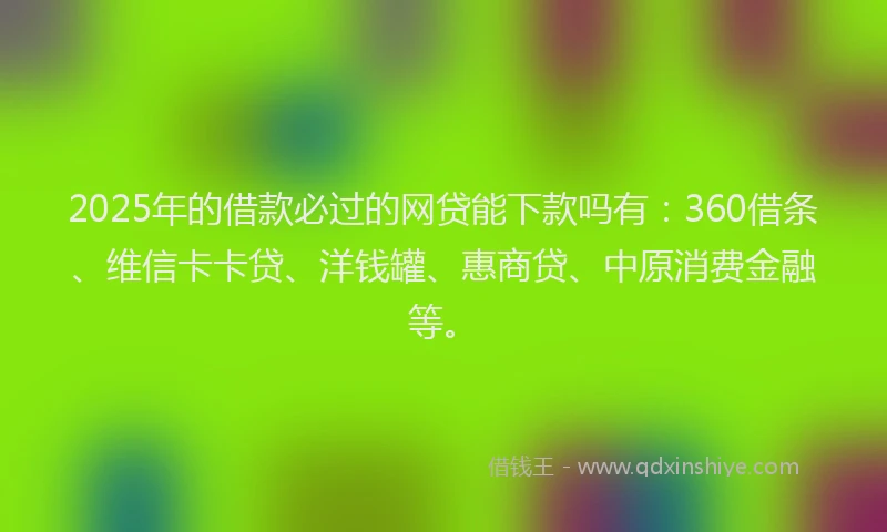 2025年的借款必过的网贷能下款吗有：360借条、维信卡卡贷、洋钱罐、惠商贷、中原消费金融等。