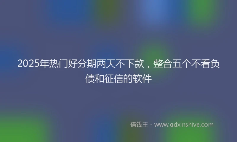 2025年热门好分期两天不下款，整合五个不看负债和征信的软件
