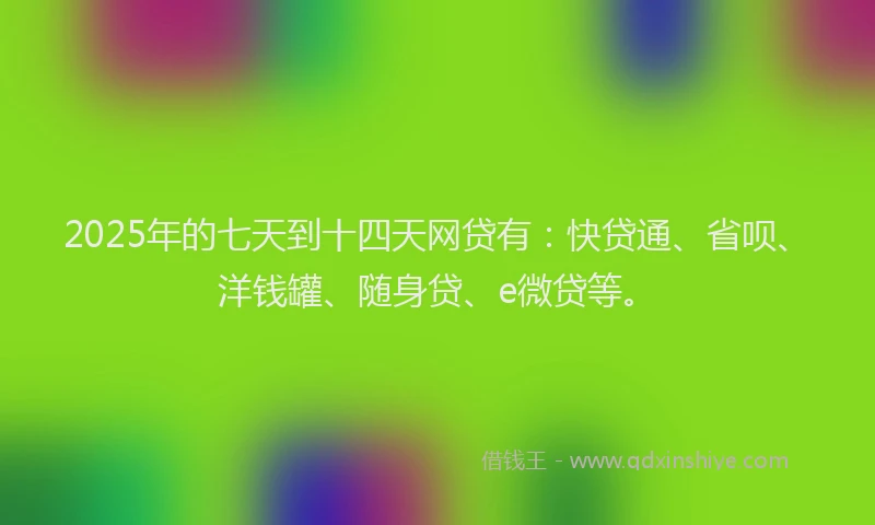 2025年的七天到十四天网贷有：快贷通、省呗、洋钱罐、随身贷、e微贷等。