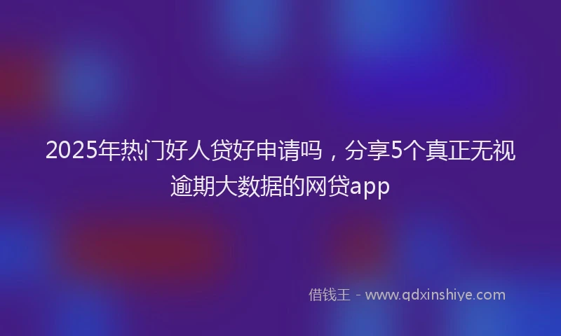 2025年热门好人贷好申请吗，分享5个真正无视逾期大数据的网贷app