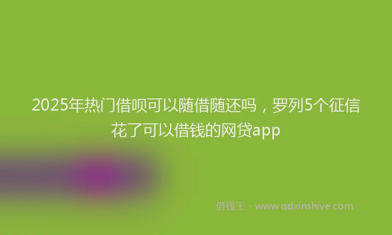 2025年热门借呗可以随借随还吗，罗列5个征信花了可以借钱的网贷app