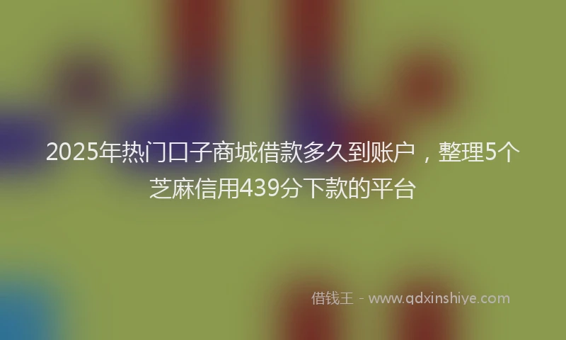 2025年热门口子商城借款多久到账户，整理5个芝麻信用439分下款的平台