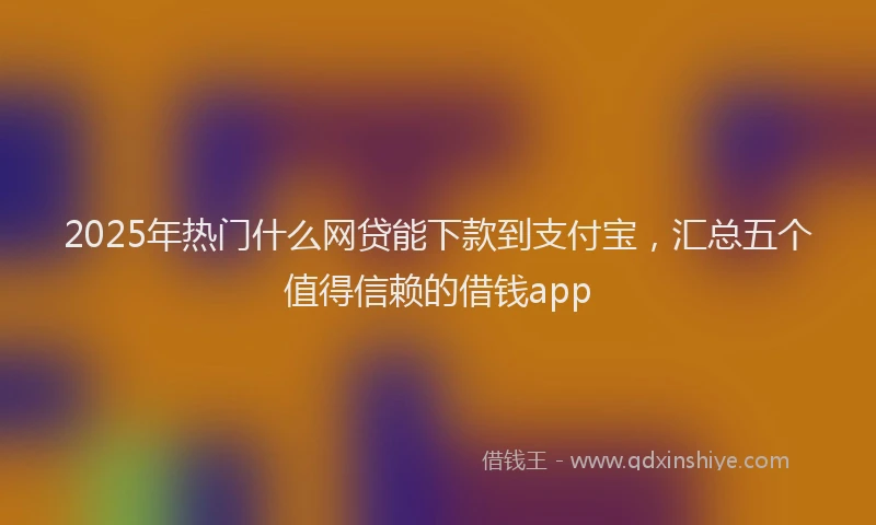 2025年热门什么网贷能下款到支付宝，汇总五个值得信赖的借钱app