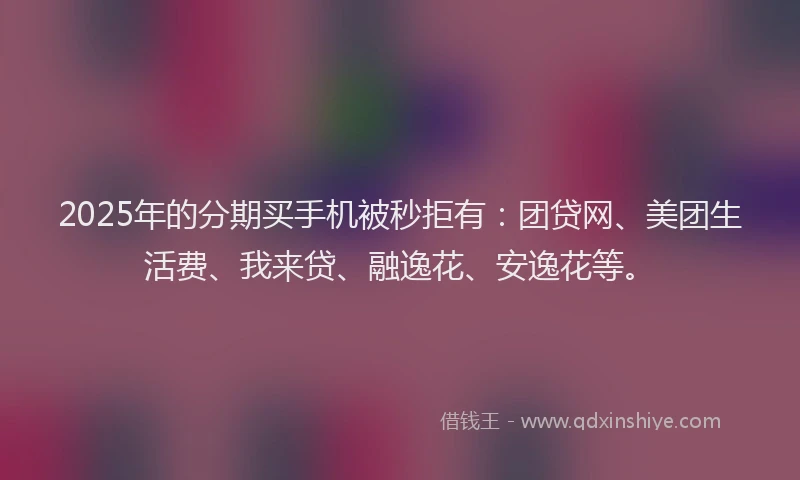 2025年的分期买手机被秒拒有：团贷网、美团生活费、我来贷、融逸花、安逸花等。
