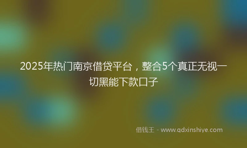 2025年热门南京借贷平台，整合5个真正无视一切黑能下款口子