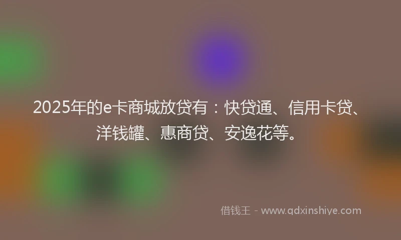 2025年的e卡商城放贷有：快贷通、信用卡贷、洋钱罐、惠商贷、安逸花等。