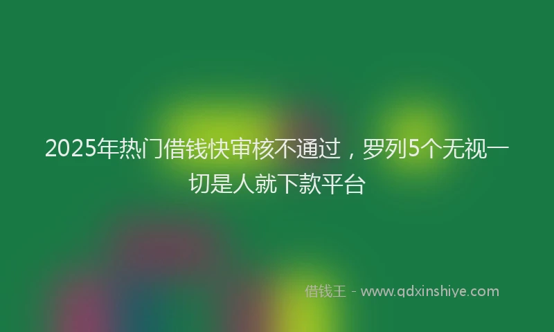 2025年热门借钱快审核不通过，罗列5个无视一切是人就下款平台