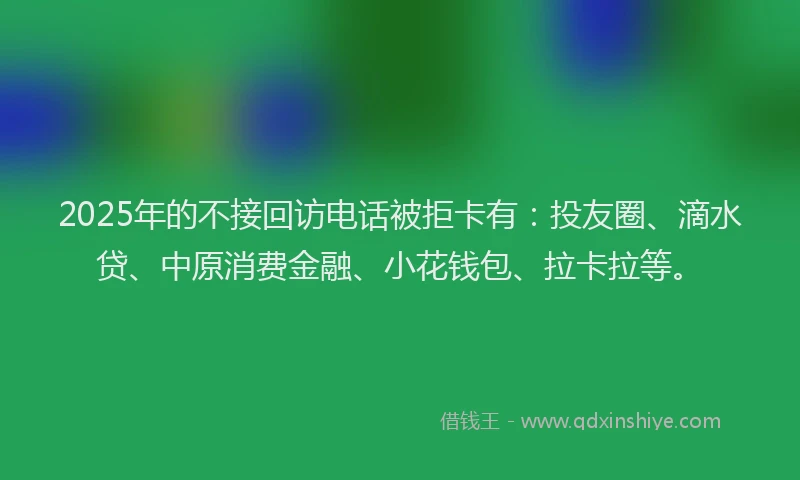 2025年的不接回访电话被拒卡有：投友圈、滴水贷、中原消费金融、小花钱包、拉卡拉等。