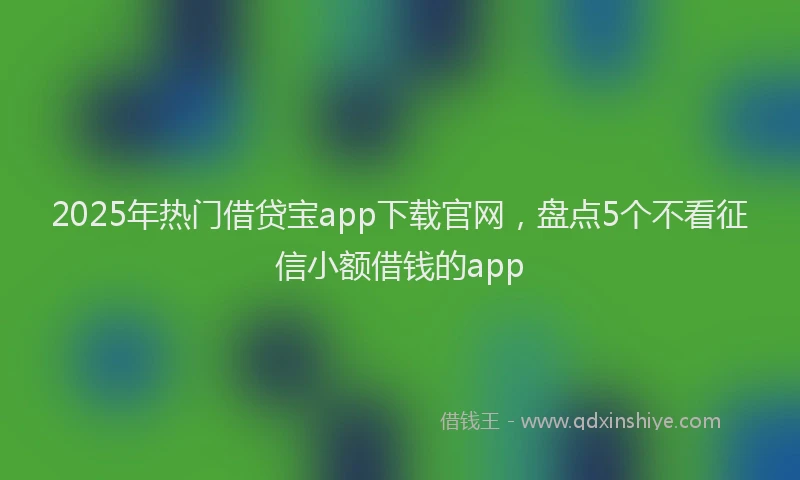 2025年热门借贷宝app下载官网，盘点5个不看征信小额借钱的app