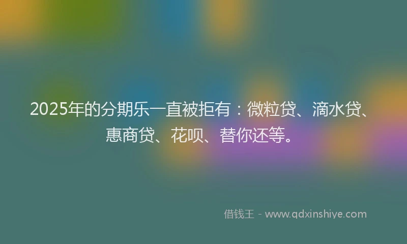2025年的分期乐一直被拒有：微粒贷、滴水贷、惠商贷、花呗、替你还等。