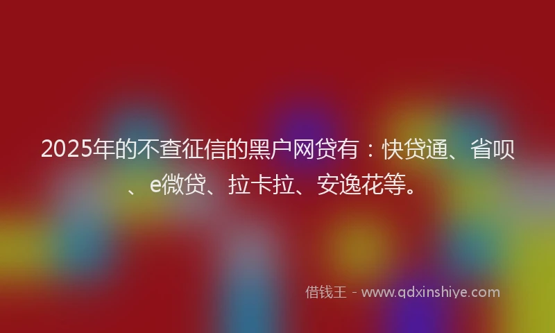 2025年的不查征信的黑户网贷有：快贷通、省呗、e微贷、拉卡拉、安逸花等。