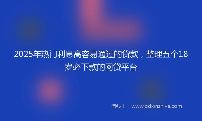 2025年热门利息高容易通过的贷款，整理五个18岁必下款的网贷平台