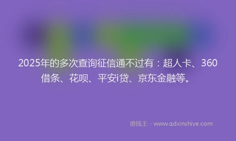 2025年的多次查询征信通不过有：超人卡、360借条、花呗、平安i贷、京东金融等。