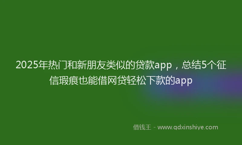 2025年热门和新朋友类似的贷款app，总结5个征信瑕疵也能借网贷轻松下款的app