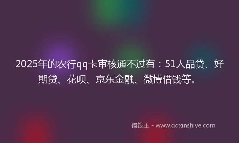 2025年的农行qq卡审核通不过有：51人品贷、好期贷、花呗、京东金融、微博借钱等。