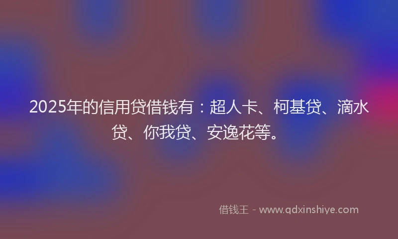 2025年的信用贷借钱有：超人卡、柯基贷、滴水贷、你我贷、安逸花等。