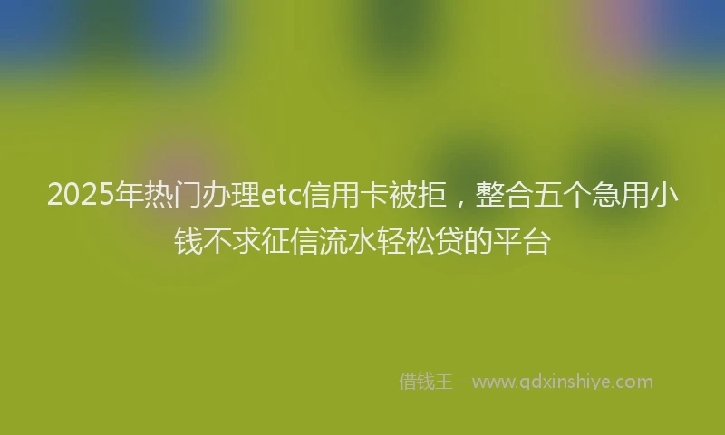 2025年热门办理etc信用卡被拒，整合五个急用小钱不求征信流水轻松贷的平台