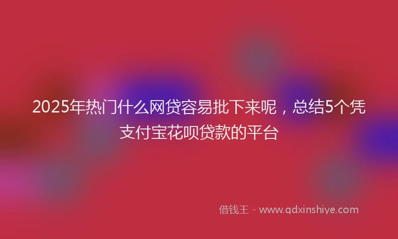 2025年热门什么网贷容易批下来呢，总结5个凭支付宝花呗贷款的平台