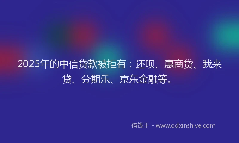 2025年的中信贷款被拒有：还呗、惠商贷、我来贷、分期乐、京东金融等。