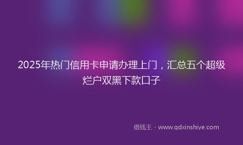 2025年热门信用卡申请办理上门，汇总五个超级烂户双黑下款口子