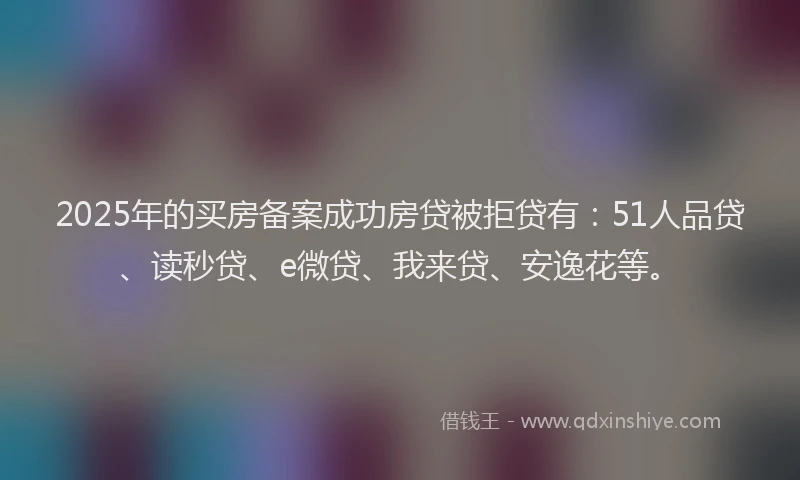 2025年的买房备案成功房贷被拒贷有：51人品贷、读秒贷、e微贷、我来贷、安逸花等。