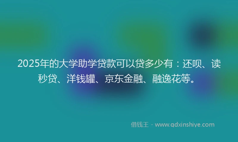 2025年的大学助学贷款可以贷多少有：还呗、读秒贷、洋钱罐、京东金融、融逸花等。