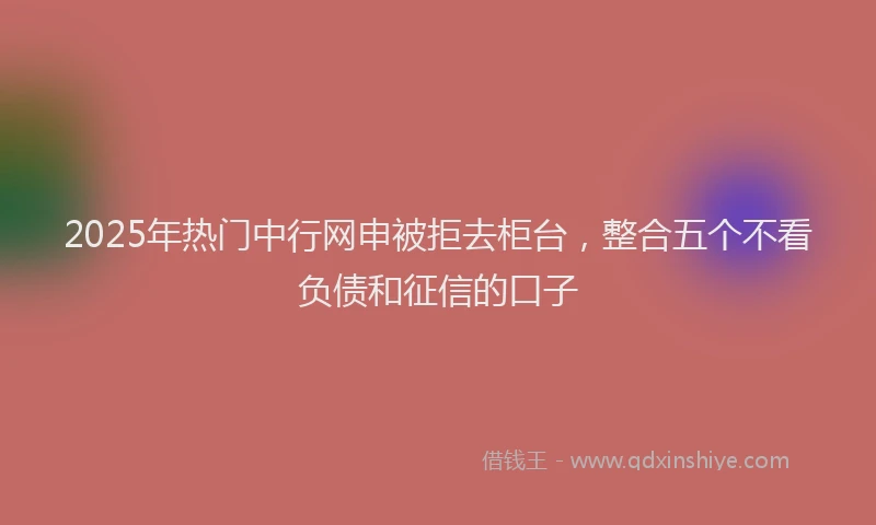 2025年热门中行网申被拒去柜台，整合五个不看负债和征信的口子