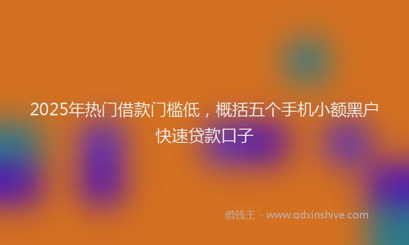 2025年热门借款门槛低，概括五个手机小额黑户快速贷款口子