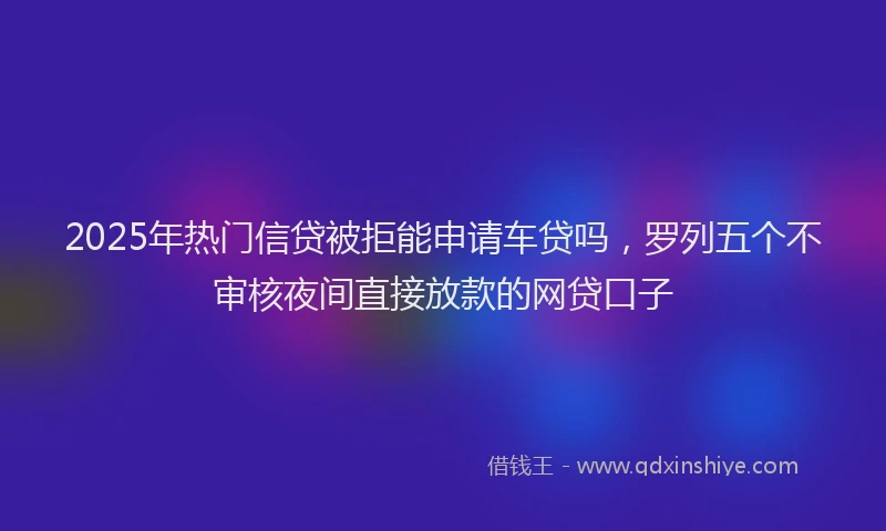 2025年热门信贷被拒能申请车贷吗，罗列五个不审核夜间直接放款的网贷口子